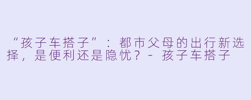 “孩子车搭子”：都市父母的出行新选择，是便利还是隐忧？-孩子车搭子