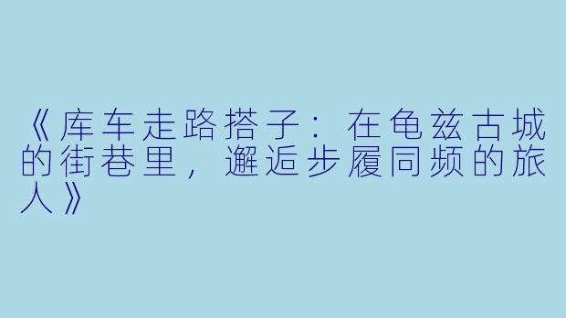 《库车走路搭子:在龟兹古城的街巷里,邂逅步履同频的旅人》