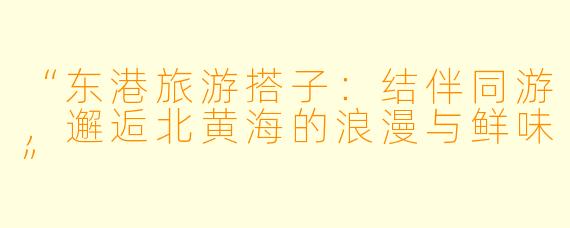 “东港旅游搭子：结伴同游，邂逅北黄海的浪漫与鲜味”