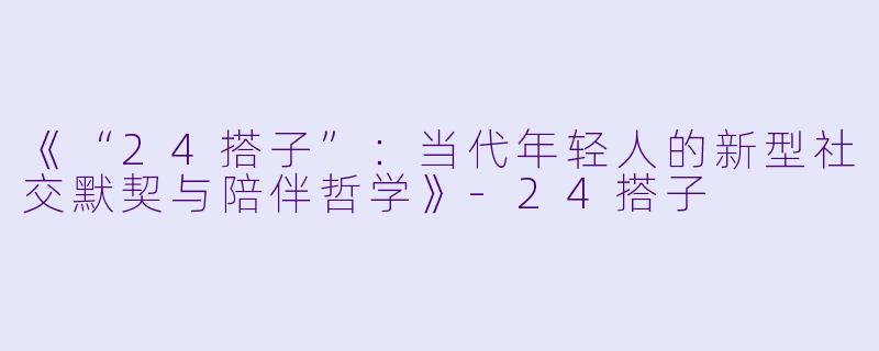 《“24搭子”：当代年轻人的新型社交默契与陪伴哲学》-24搭子
