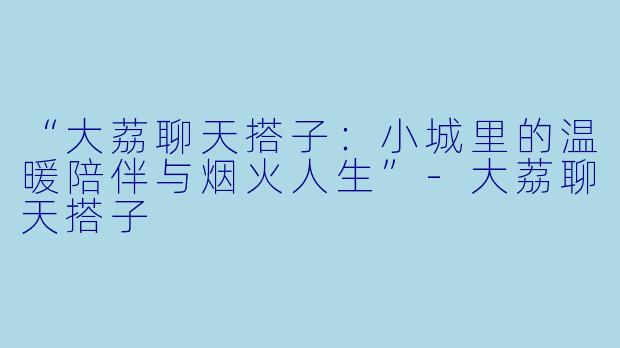 “大荔聊天搭子：小城里的温暖陪伴与烟火人生”-大荔聊天搭子
