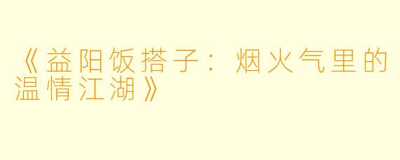 《益阳饭搭子：烟火气里的温情江湖》