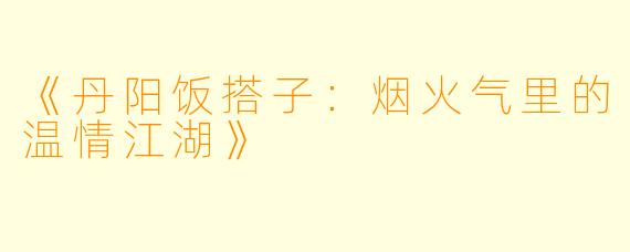 《丹阳饭搭子：烟火气里的温情江湖》