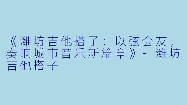 《潍坊吉他搭子：以弦会友，奏响城市音乐新篇章》-潍坊吉他搭子