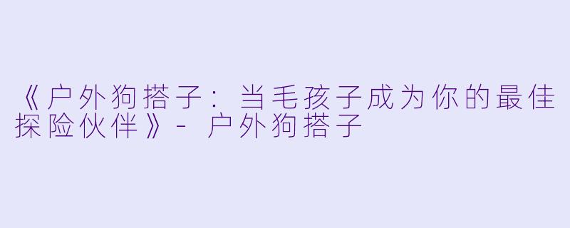 《户外狗搭子:当毛孩子成为你的最佳探险伙伴》