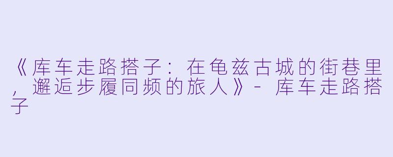 《库车走路搭子：在龟兹古城的街巷里，邂逅步履同频的旅人》-库车走路搭子