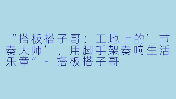 “搭板搭子哥：工地上的‘节奏大师’，用脚手架奏响生活乐章”-搭板搭子哥