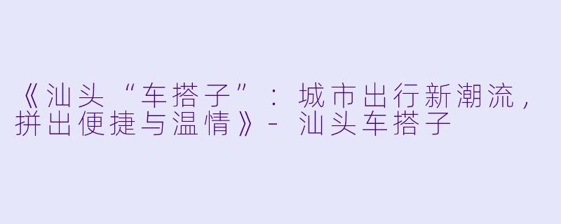 《汕头“车搭子”：城市出行新潮流，拼出便捷与温情》-汕头车搭子