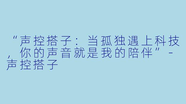 “声控搭子：当孤独遇上科技，你的声音就是我的陪伴”-声控搭子