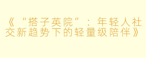 《“搭子英院”：年轻人社交新趋势下的轻量级陪伴》