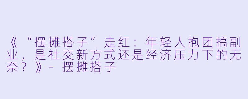 《“摆摊搭子”走红：年轻人抱团搞副业，是社交新方式还是经济压力下的无奈？》-摆摊搭子