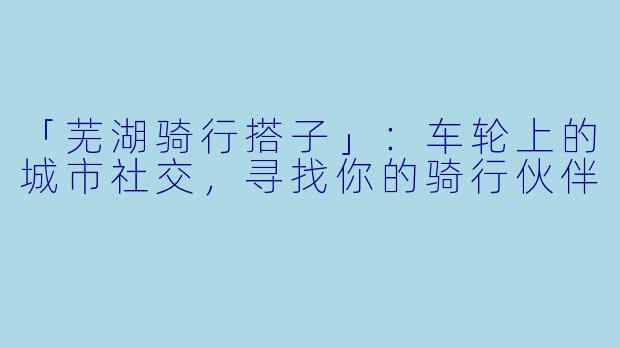 「芜湖骑行搭子」：车轮上的城市社交，寻找你的骑行伙伴