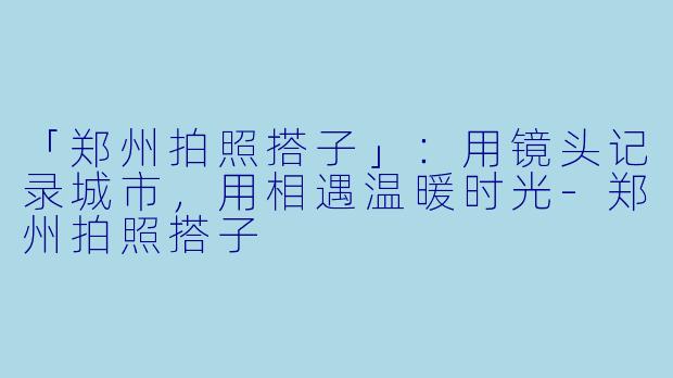 「郑州拍照搭子」：用镜头记录城市，用相遇温暖时光-郑州拍照搭子