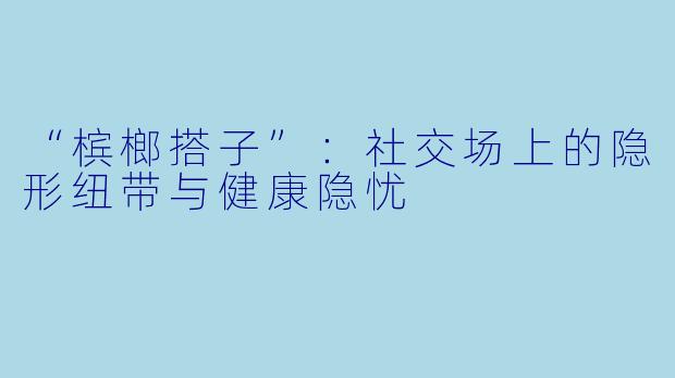 “槟榔搭子”：社交场上的隐形纽带与健康隐忧