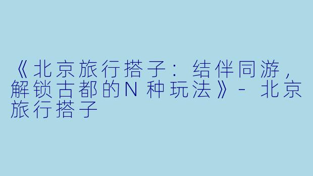 《北京旅行搭子：结伴同游，解锁古都的N种玩法》-北京旅行搭子