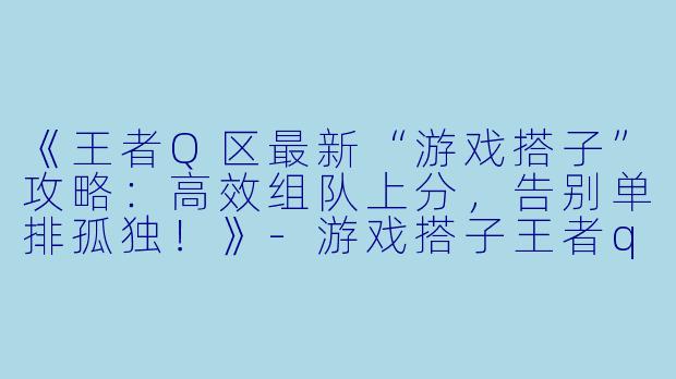 《王者Q区最新“游戏搭子”攻略：高效组队上分，告别单排孤独！》-游戏搭子王者q区最新搭子