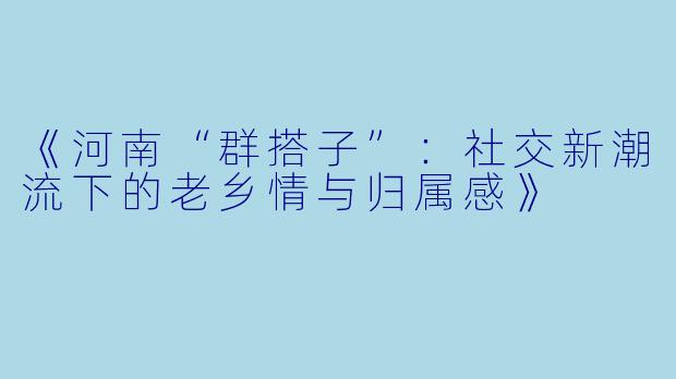 《河南“群搭子”：社交新潮流下的老乡情与归属感》