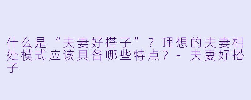 什么是“夫妻好搭子”？理想的夫妻相处模式应该具备哪些特点？-夫妻好搭子