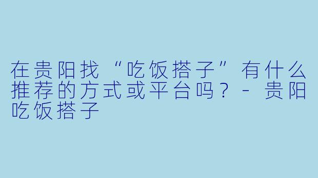 在贵阳找“吃饭搭子”有什么推荐的方式或平台吗？-贵阳吃饭搭子