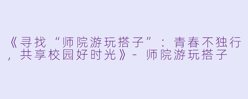 《寻找“师院游玩搭子”：青春不独行，共享校园好时光》-师院游玩搭子