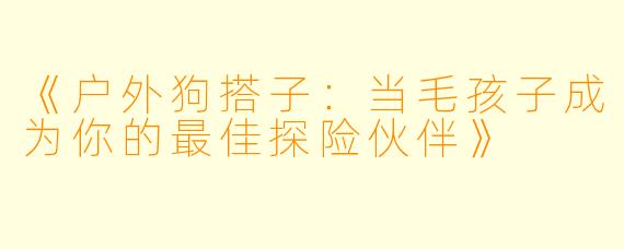 《户外狗搭子：当毛孩子成为你的最佳探险伙伴》
