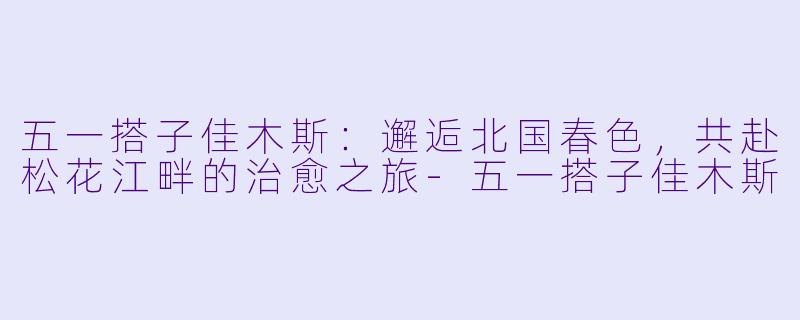 五一搭子佳木斯：邂逅北国春色，共赴松花江畔的治愈之旅-五一搭子佳木斯