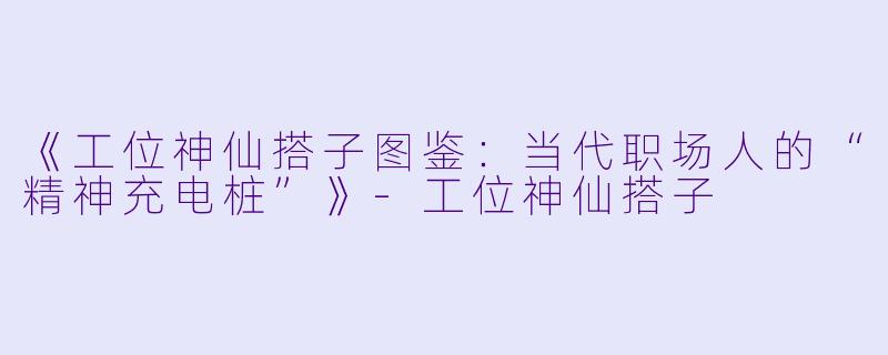 《工位神仙搭子图鉴：当代职场人的“精神充电桩”》-工位神仙搭子