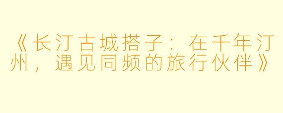 《长汀古城搭子：在千年汀州，遇见同频的旅行伙伴》