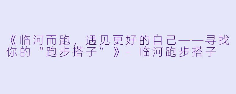 《临河而跑，遇见更好的自己——寻找你的“跑步搭子”》-临河跑步搭子