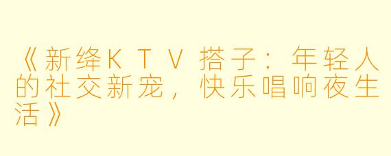 《新绛KTV搭子：年轻人的社交新宠，快乐唱响夜生活》