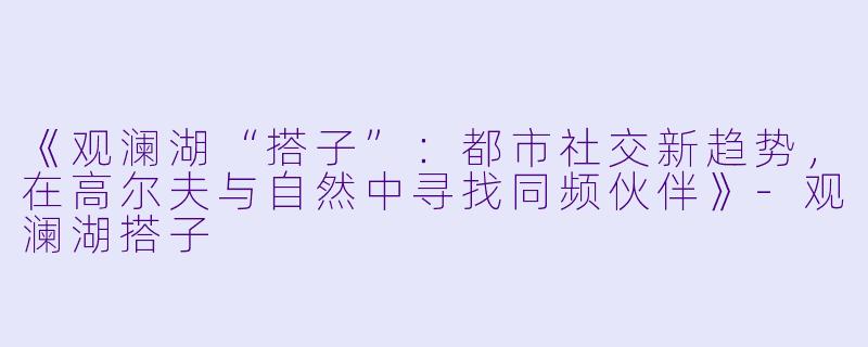 《观澜湖“搭子”：都市社交新趋势，在高尔夫与自然中寻找同频伙伴》-观澜湖搭子