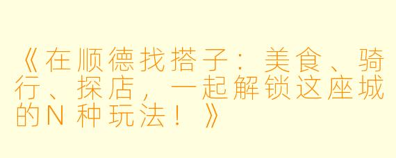 《在顺德找搭子：美食、骑行、探店，一起解锁这座城的N种玩法！》