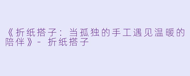 《折纸搭子：当孤独的手工遇见温暖的陪伴》-折纸搭子