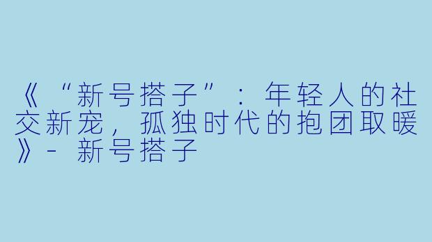 《“新号搭子”：年轻人的社交新宠，孤独时代的抱团取暖》-新号搭子