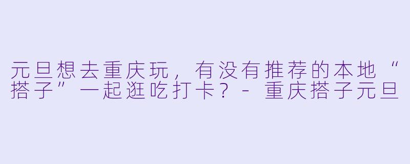 元旦想去重庆玩，有没有推荐的本地“搭子”一起逛吃打卡？-重庆搭子元旦