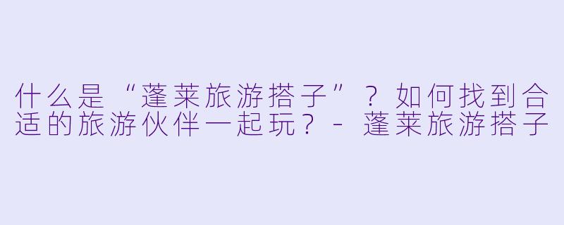 什么是“蓬莱旅游搭子”?如何找到合适的旅游伙伴一起玩?