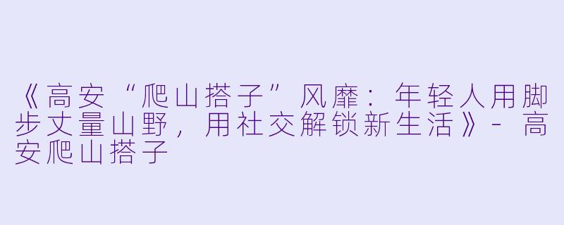 《高安“爬山搭子”风靡：年轻人用脚步丈量山野，用社交解锁新生活》-高安爬山搭子