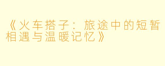 《火车搭子：旅途中的短暂相遇与温暖记忆》