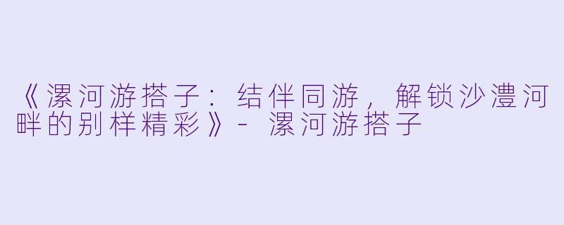 《漯河游搭子：结伴同游，解锁沙澧河畔的别样精彩》-漯河游搭子