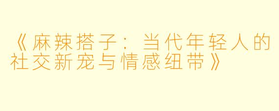 《麻辣搭子：当代年轻人的社交新宠与情感纽带》