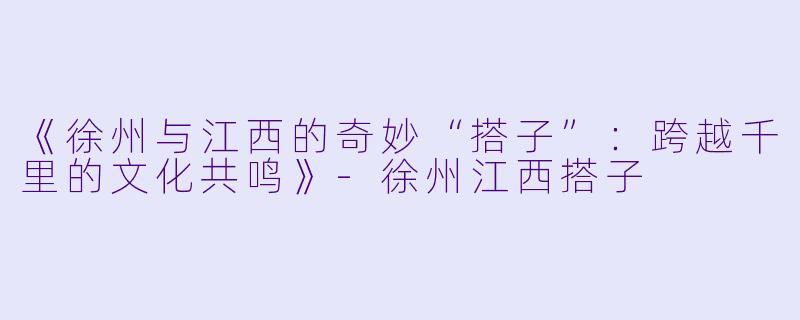 《徐州与江西的奇妙“搭子”：跨越千里的文化共鸣》-徐州江西搭子