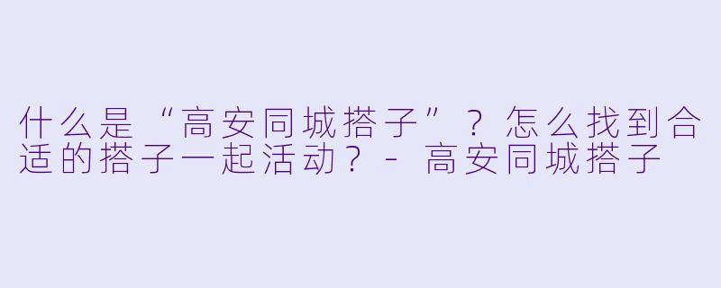 什么是“高安同城搭子”？怎么找到合适的搭子一起活动？-高安同城搭子