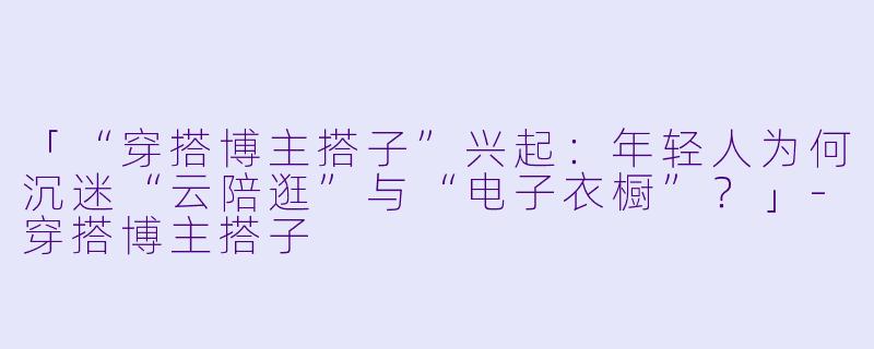 「“穿搭博主搭子”兴起：年轻人为何沉迷“云陪逛”与“电子衣橱”？」-穿搭博主搭子