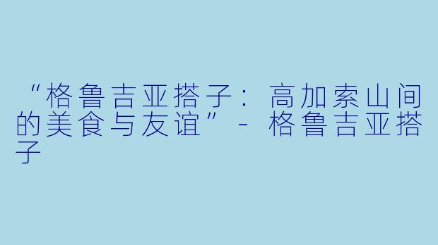 “格鲁吉亚搭子：高加索山间的美食与友谊”-格鲁吉亚搭子