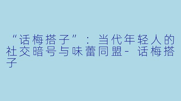 “话梅搭子”：当代年轻人的社交暗号与味蕾同盟-话梅搭子