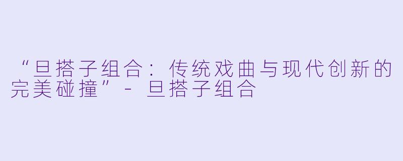 “旦搭子组合：传统戏曲与现代创新的完美碰撞”-旦搭子组合