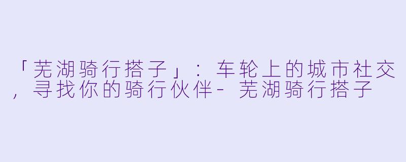 「芜湖骑行搭子」：车轮上的城市社交，寻找你的骑行伙伴-芜湖骑行搭子