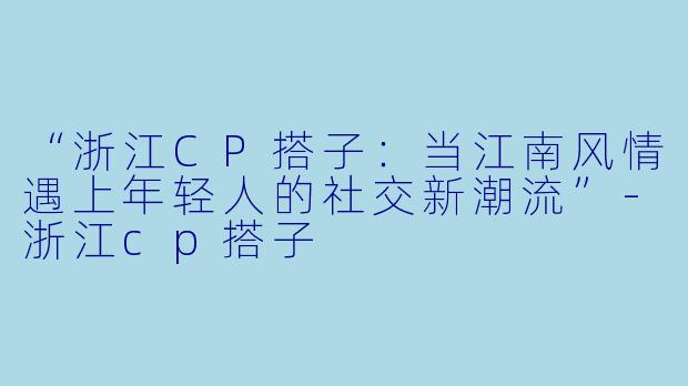 “浙江CP搭子：当江南风情遇上年轻人的社交新潮流”-浙江cp搭子