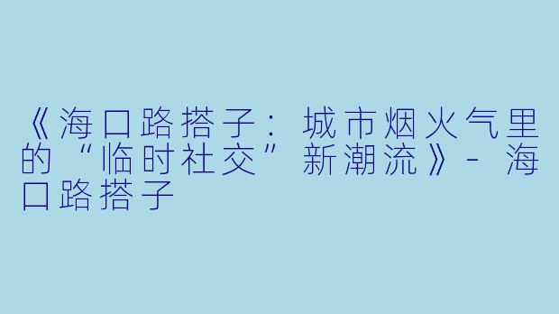 《海口路搭子：城市烟火气里的“临时社交”新潮流》-海口路搭子