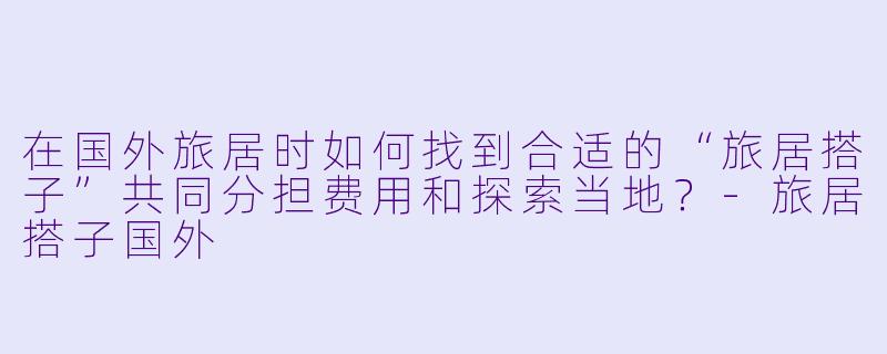 在国外旅居时如何找到合适的“旅居搭子”共同分担费用和探索当地？-旅居搭子国外